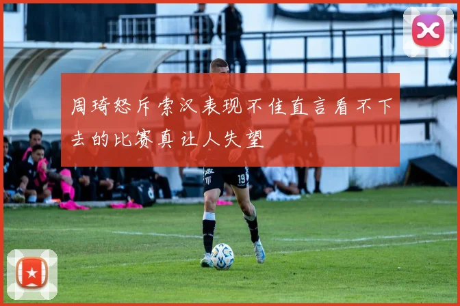 周琦怒斥索汉表现不佳直言看不下去的比赛真让人失望