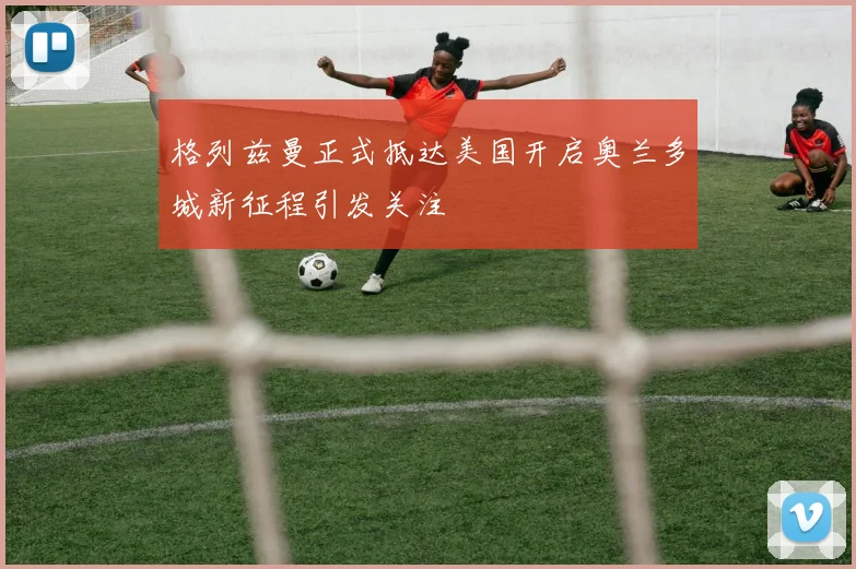 格列兹曼正式抵达美国开启奥兰多城新征程引发关注
