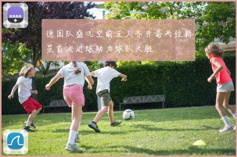 德国队盛况空前五人齐开斋两位新星首次进球助力球队大胜