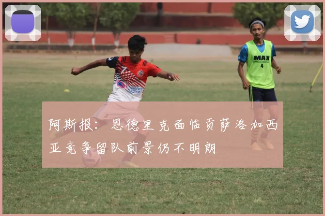 阿斯报：恩德里克面临贡萨洛加西亚竞争留队前景仍不明朗