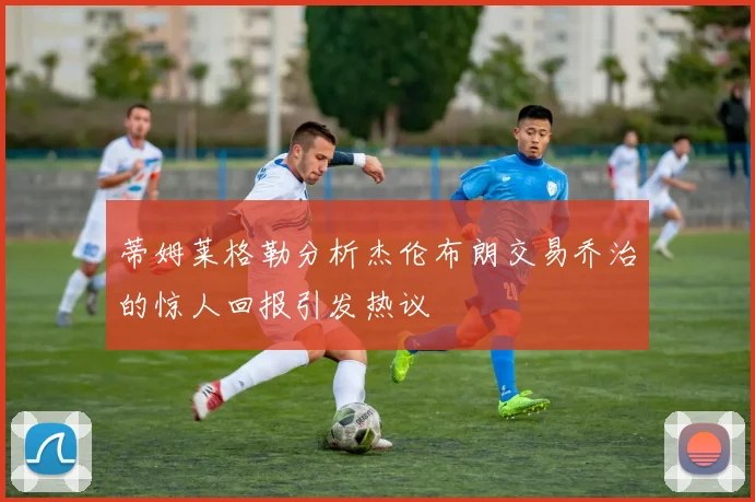 蒂姆莱格勒分析杰伦布朗交易乔治的惊人回报引发热议