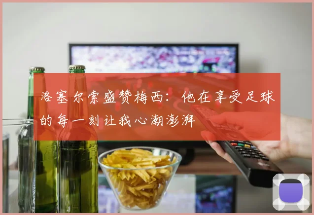 洛塞尔索盛赞梅西：他在享受足球的每一刻让我心潮澎湃