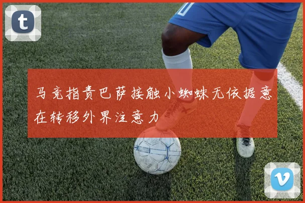 马竞指责巴萨接触小蜘蛛无依据意在转移外界注意力