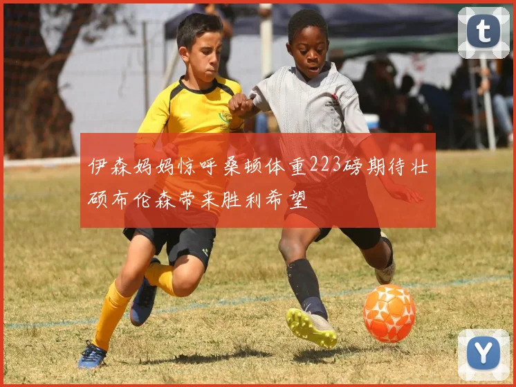 伊森妈妈惊呼桑顿体重223磅期待壮硕布伦森带来胜利希望