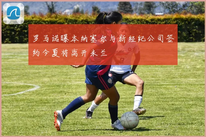 罗马诺曝本纳塞尔与新经纪公司签约今夏将离开米兰