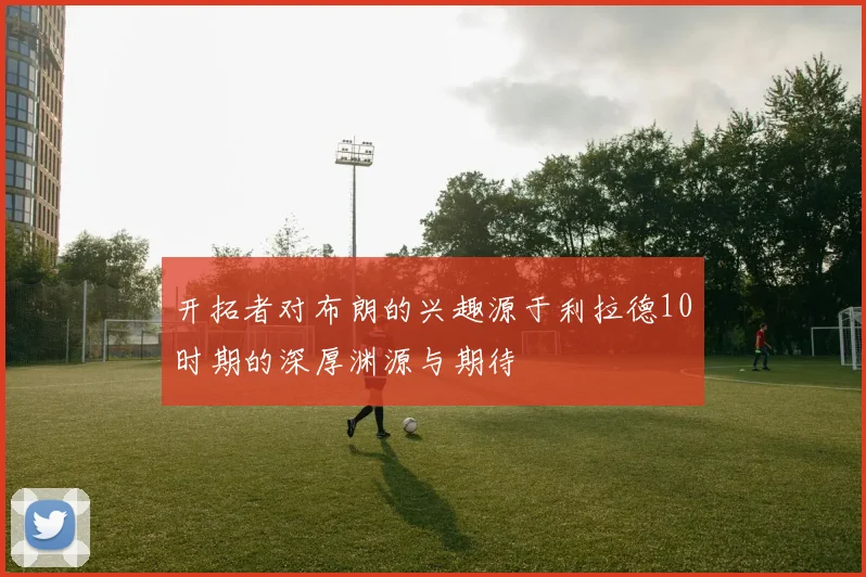 开拓者对布朗的兴趣源于利拉德10时期的深厚渊源与期待