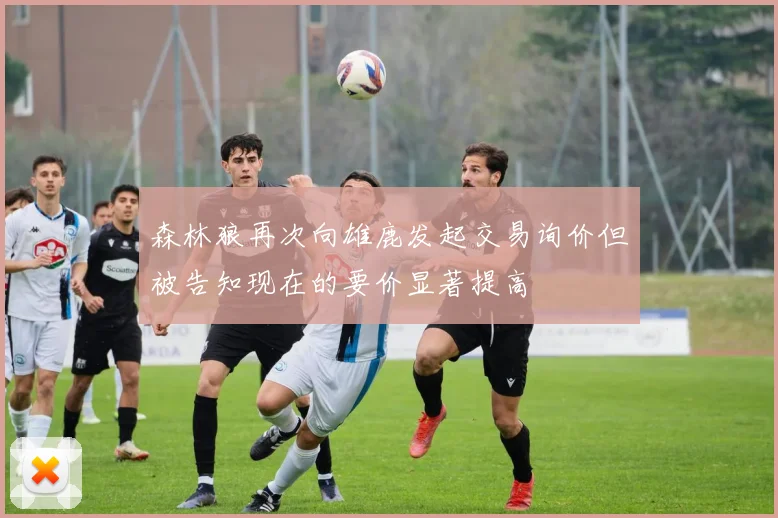 森林狼再次向雄鹿发起交易询价但被告知现在的要价显著提高